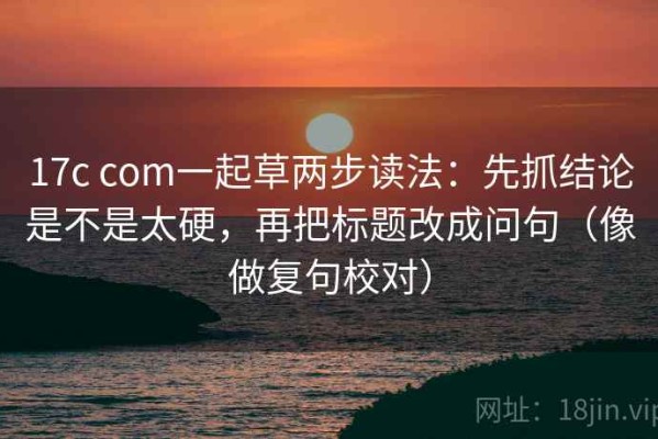 17c com一起草两步读法：先抓结论是不是太硬，再把标题改成问句（像做复句校对）