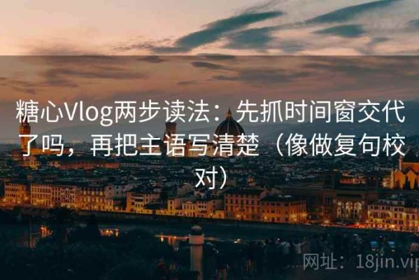 糖心Vlog两步读法：先抓时间窗交代了吗，再把主语写清楚（像做复句校对）