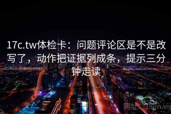 17c.tw体检卡：问题评论区是不是改写了，动作把证据列成条，提示三分钟走读