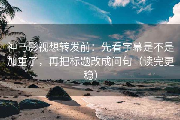 神马影视想转发前：先看字幕是不是加重了，再把标题改成问句（读完更稳）