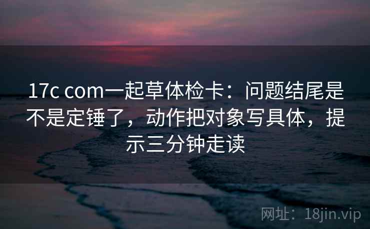17c com一起草体检卡：问题结尾是不是定锤了，动作把对象写具体，提示三分钟走读