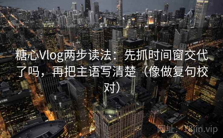 糖心Vlog两步读法：先抓时间窗交代了吗，再把主语写清楚（像做复句校对）