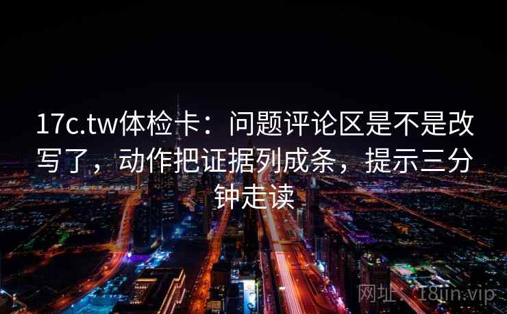 17c.tw体检卡：问题评论区是不是改写了，动作把证据列成条，提示三分钟走读
