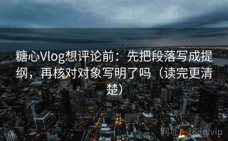 糖心Vlog想评论前：先把段落写成提纲，再核对对象写明了吗（读完更清楚）