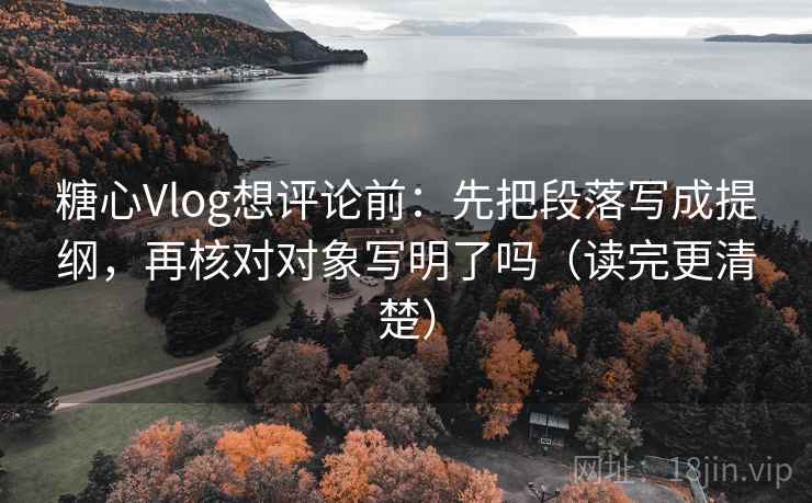糖心Vlog想评论前：先把段落写成提纲，再核对对象写明了吗（读完更清楚）